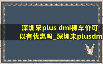 深圳宋plus dmi裸车价可以有优惠吗_深圳宋plusdmi落地价明细